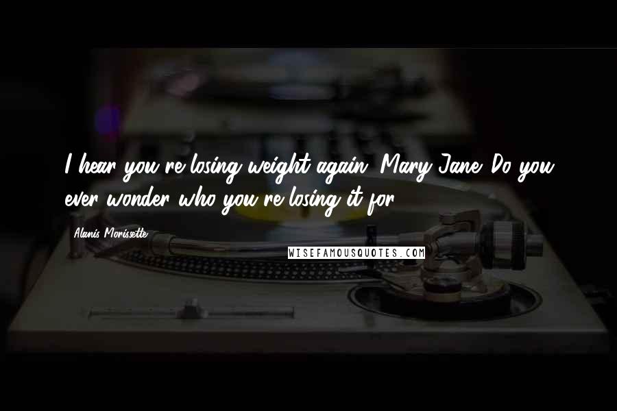 Alanis Morissette Quotes: I hear you're losing weight again, Mary Jane. Do you ever wonder who you're losing it for?