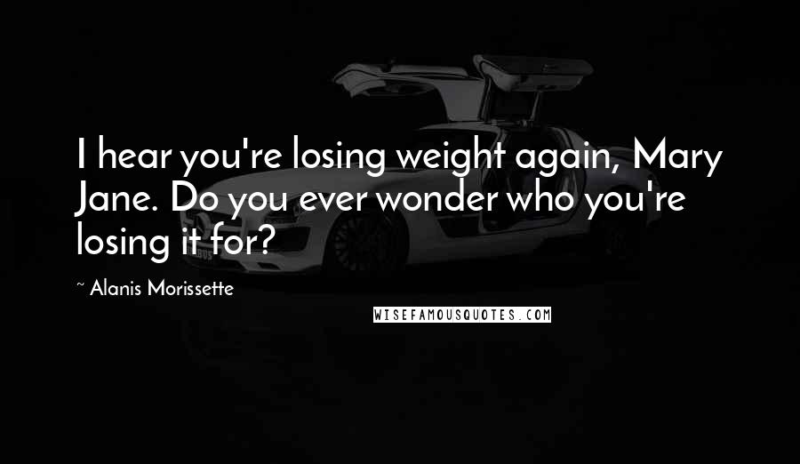 Alanis Morissette Quotes: I hear you're losing weight again, Mary Jane. Do you ever wonder who you're losing it for?