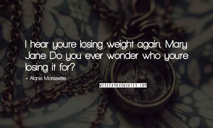 Alanis Morissette Quotes: I hear you're losing weight again, Mary Jane. Do you ever wonder who you're losing it for?