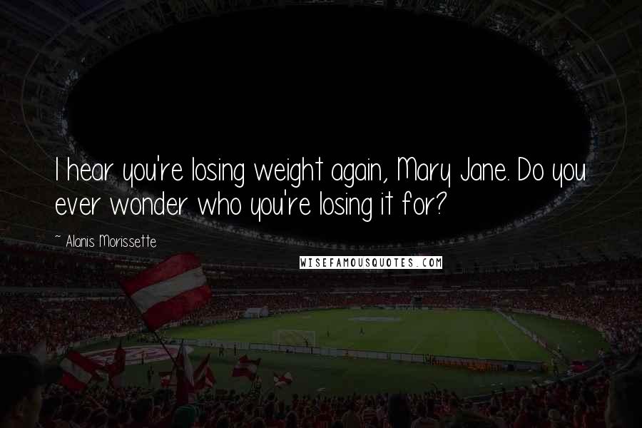 Alanis Morissette Quotes: I hear you're losing weight again, Mary Jane. Do you ever wonder who you're losing it for?