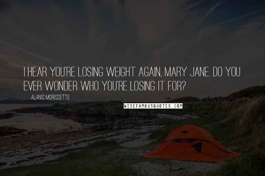 Alanis Morissette Quotes: I hear you're losing weight again, Mary Jane. Do you ever wonder who you're losing it for?