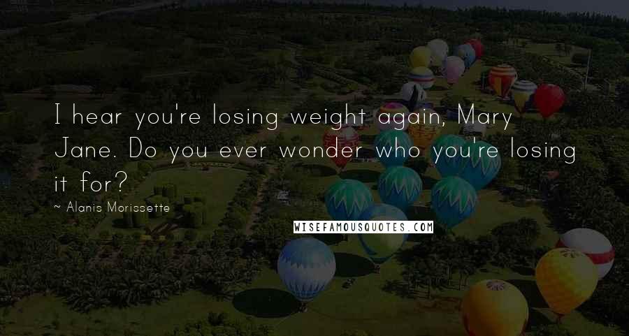 Alanis Morissette Quotes: I hear you're losing weight again, Mary Jane. Do you ever wonder who you're losing it for?