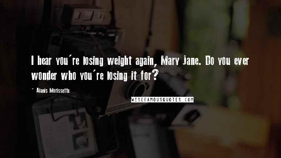 Alanis Morissette Quotes: I hear you're losing weight again, Mary Jane. Do you ever wonder who you're losing it for?