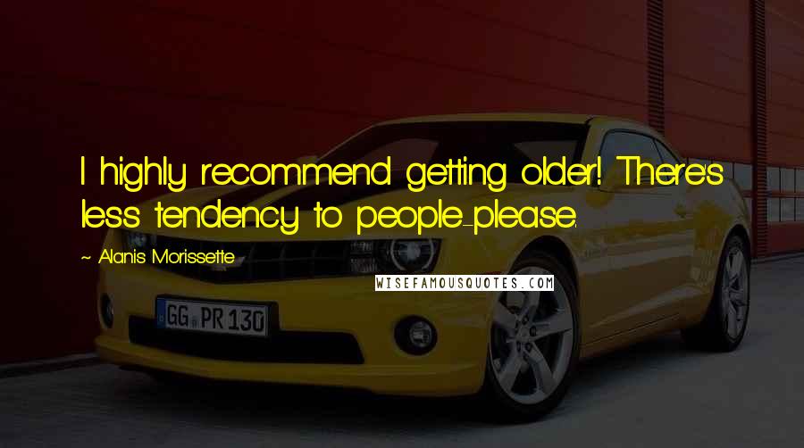 Alanis Morissette Quotes: I highly recommend getting older! There's less tendency to people-please.