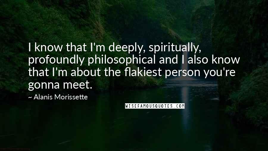 Alanis Morissette Quotes: I know that I'm deeply, spiritually, profoundly philosophical and I also know that I'm about the flakiest person you're gonna meet.