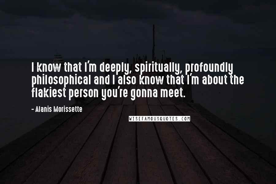 Alanis Morissette Quotes: I know that I'm deeply, spiritually, profoundly philosophical and I also know that I'm about the flakiest person you're gonna meet.