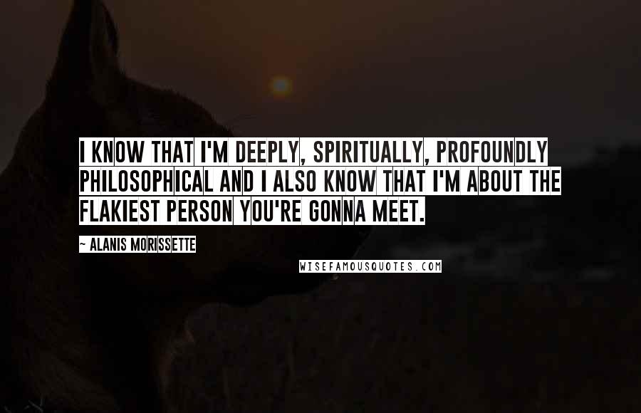 Alanis Morissette Quotes: I know that I'm deeply, spiritually, profoundly philosophical and I also know that I'm about the flakiest person you're gonna meet.