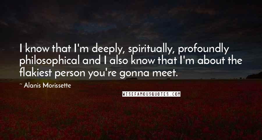 Alanis Morissette Quotes: I know that I'm deeply, spiritually, profoundly philosophical and I also know that I'm about the flakiest person you're gonna meet.