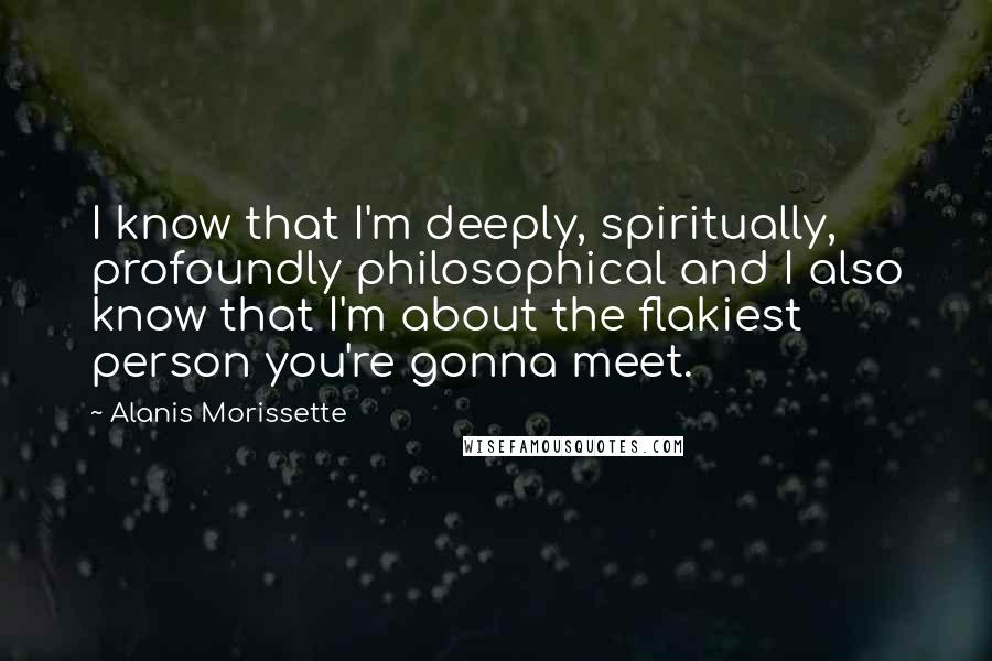 Alanis Morissette Quotes: I know that I'm deeply, spiritually, profoundly philosophical and I also know that I'm about the flakiest person you're gonna meet.