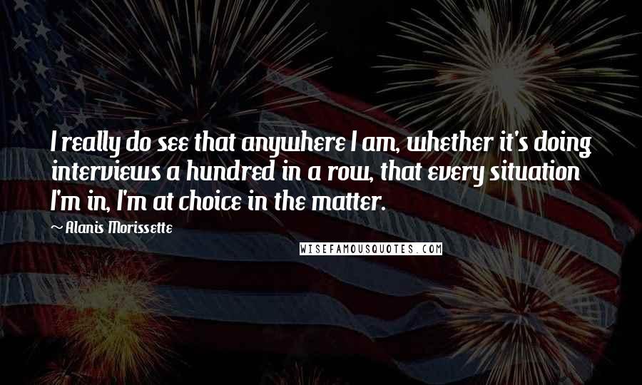 Alanis Morissette Quotes: I really do see that anywhere I am, whether it's doing interviews a hundred in a row, that every situation I'm in, I'm at choice in the matter.