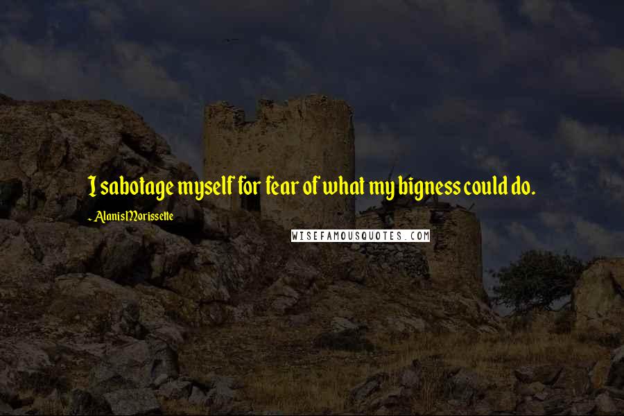 Alanis Morissette Quotes: I sabotage myself for fear of what my bigness could do.