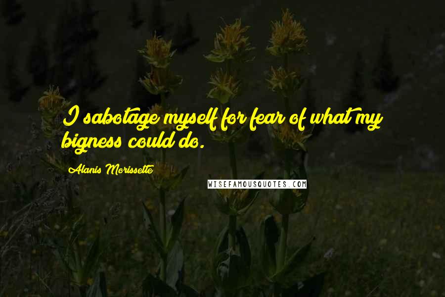 Alanis Morissette Quotes: I sabotage myself for fear of what my bigness could do.