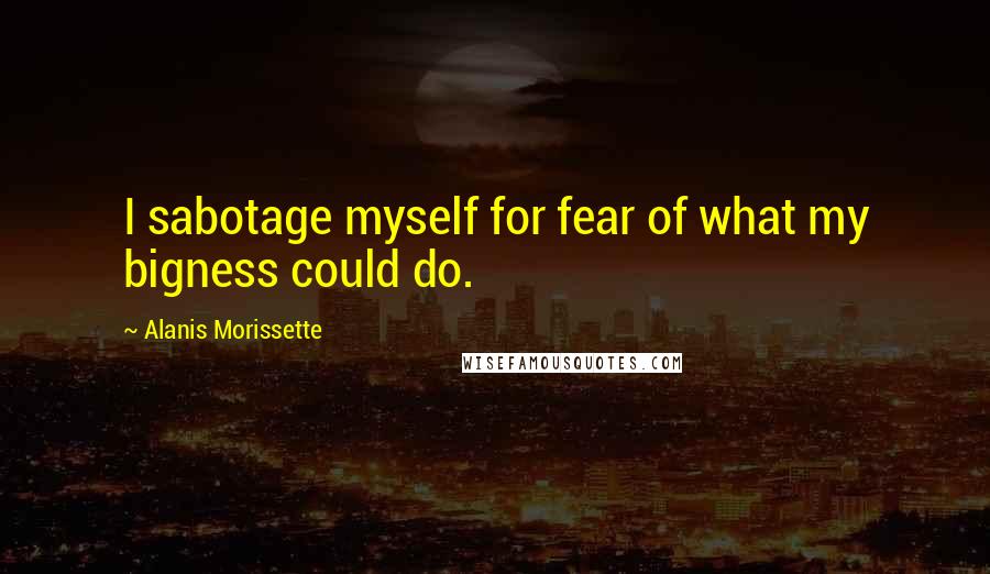 Alanis Morissette Quotes: I sabotage myself for fear of what my bigness could do.