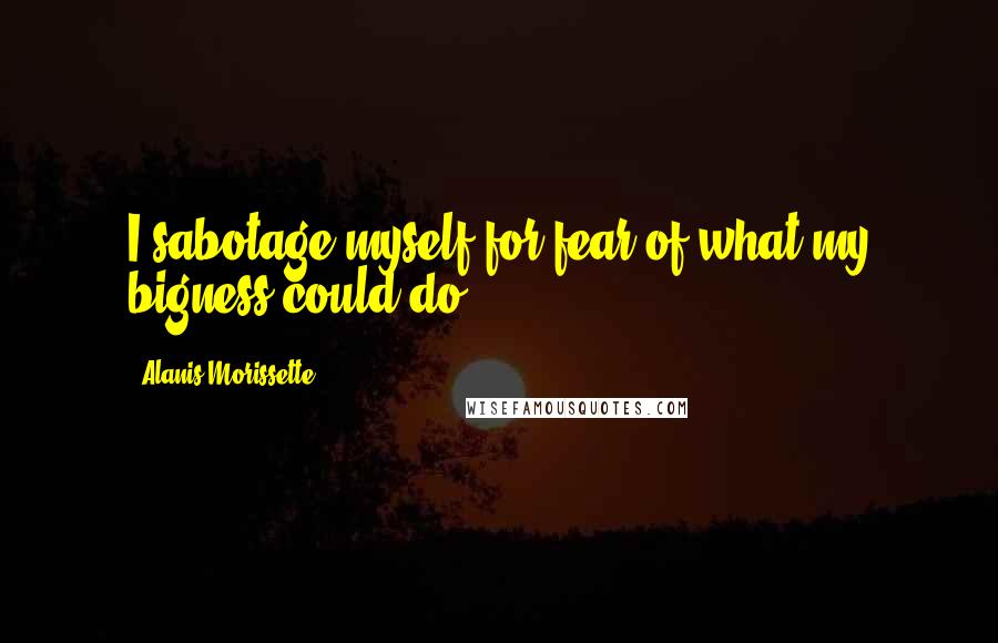 Alanis Morissette Quotes: I sabotage myself for fear of what my bigness could do.