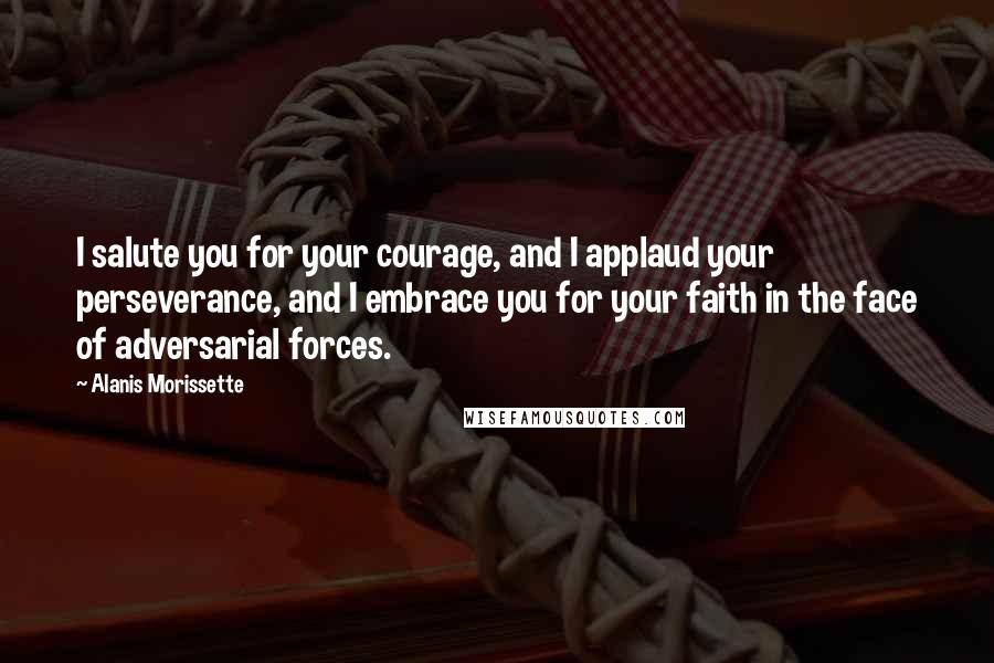 Alanis Morissette Quotes: I salute you for your courage, and I applaud your perseverance, and I embrace you for your faith in the face of adversarial forces.