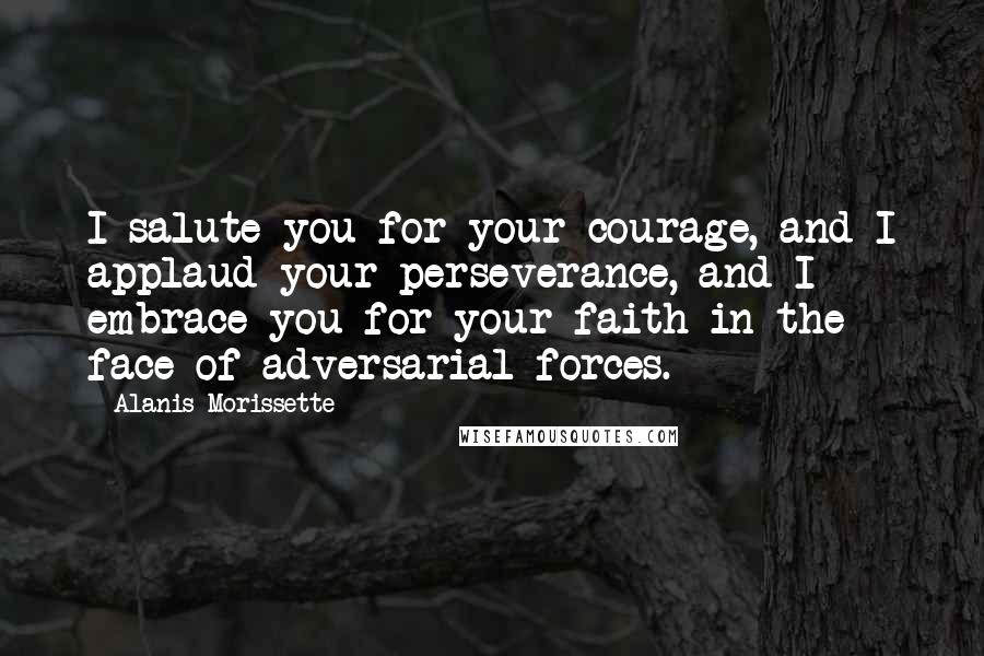 Alanis Morissette Quotes: I salute you for your courage, and I applaud your perseverance, and I embrace you for your faith in the face of adversarial forces.