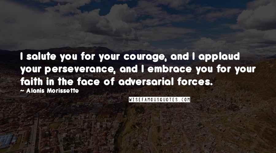 Alanis Morissette Quotes: I salute you for your courage, and I applaud your perseverance, and I embrace you for your faith in the face of adversarial forces.