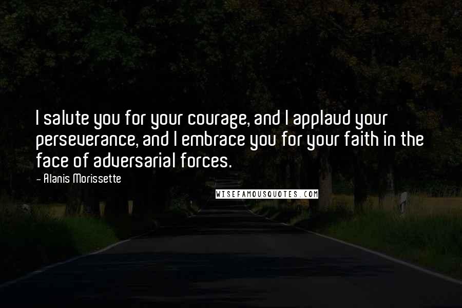 Alanis Morissette Quotes: I salute you for your courage, and I applaud your perseverance, and I embrace you for your faith in the face of adversarial forces.