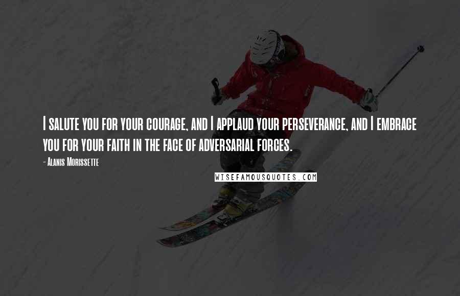 Alanis Morissette Quotes: I salute you for your courage, and I applaud your perseverance, and I embrace you for your faith in the face of adversarial forces.