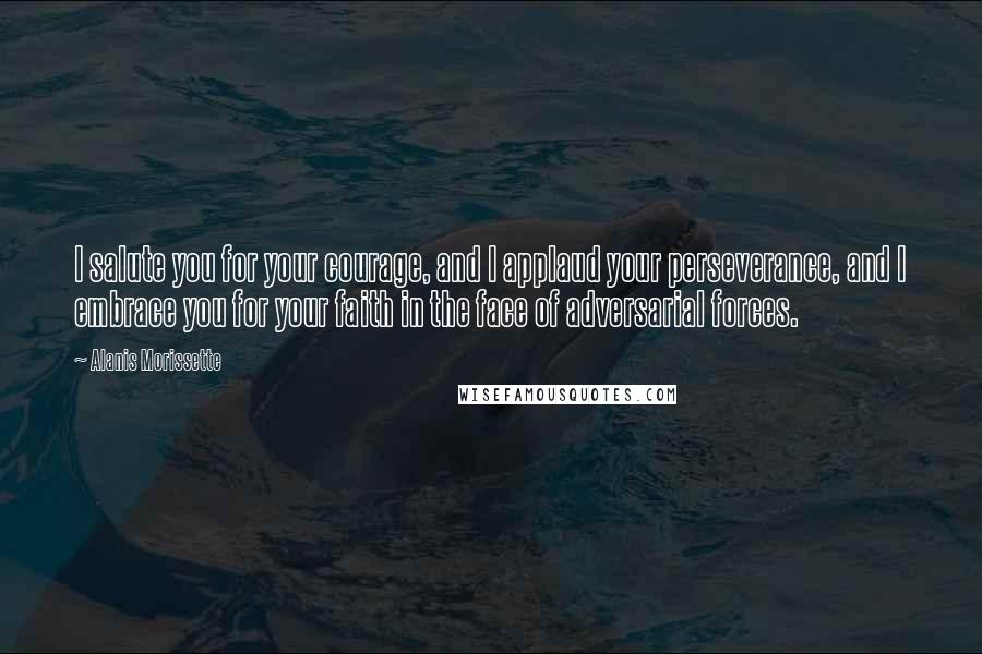 Alanis Morissette Quotes: I salute you for your courage, and I applaud your perseverance, and I embrace you for your faith in the face of adversarial forces.