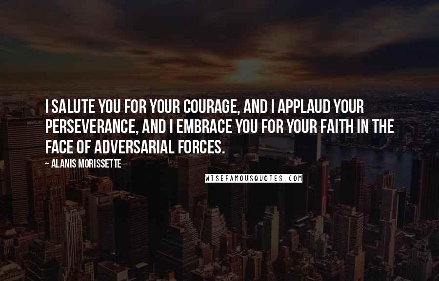 Alanis Morissette Quotes: I salute you for your courage, and I applaud your perseverance, and I embrace you for your faith in the face of adversarial forces.