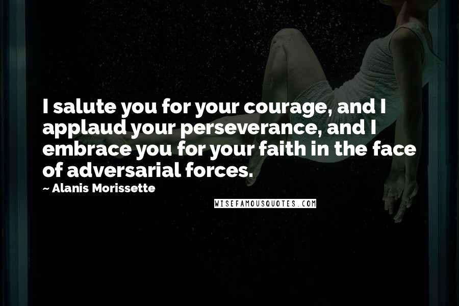 Alanis Morissette Quotes: I salute you for your courage, and I applaud your perseverance, and I embrace you for your faith in the face of adversarial forces.