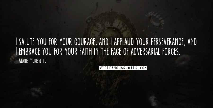Alanis Morissette Quotes: I salute you for your courage, and I applaud your perseverance, and I embrace you for your faith in the face of adversarial forces.