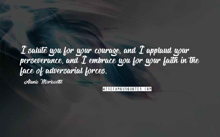 Alanis Morissette Quotes: I salute you for your courage, and I applaud your perseverance, and I embrace you for your faith in the face of adversarial forces.