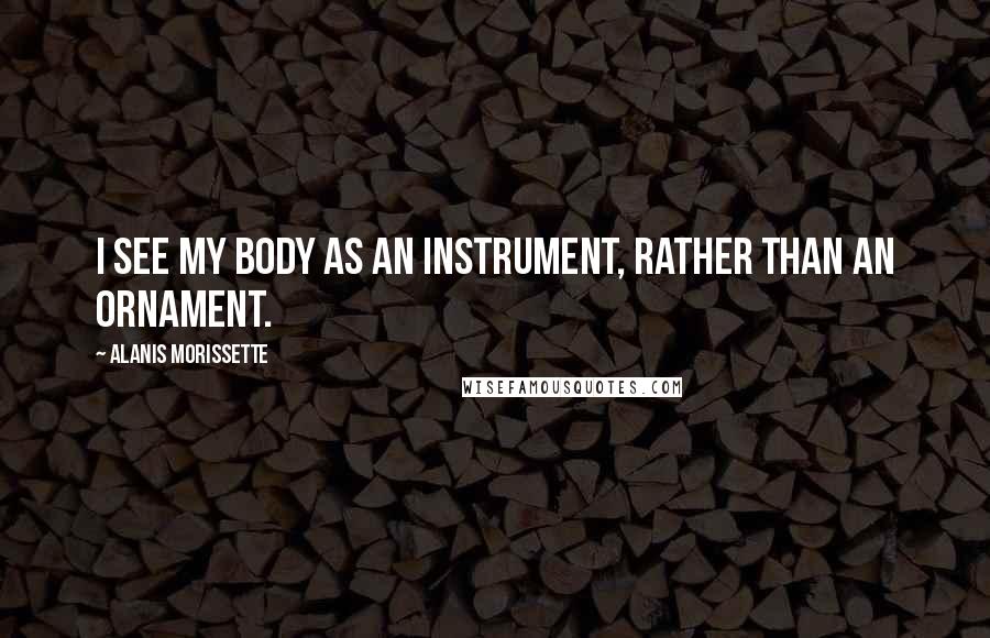 Alanis Morissette Quotes: I see my body as an instrument, rather than an ornament.