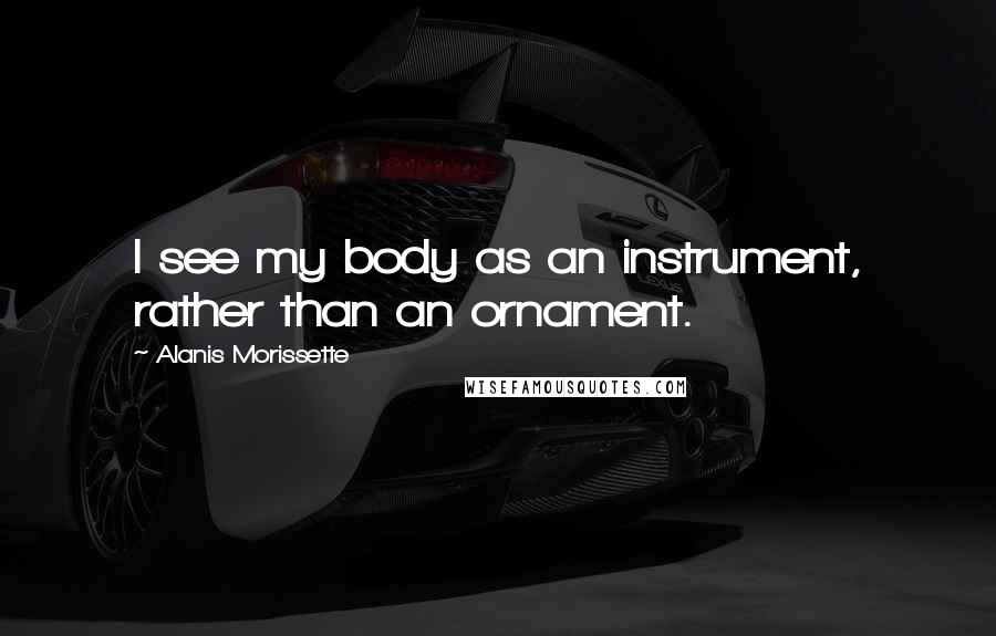 Alanis Morissette Quotes: I see my body as an instrument, rather than an ornament.