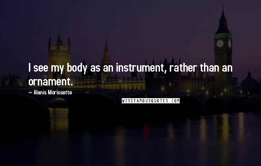 Alanis Morissette Quotes: I see my body as an instrument, rather than an ornament.