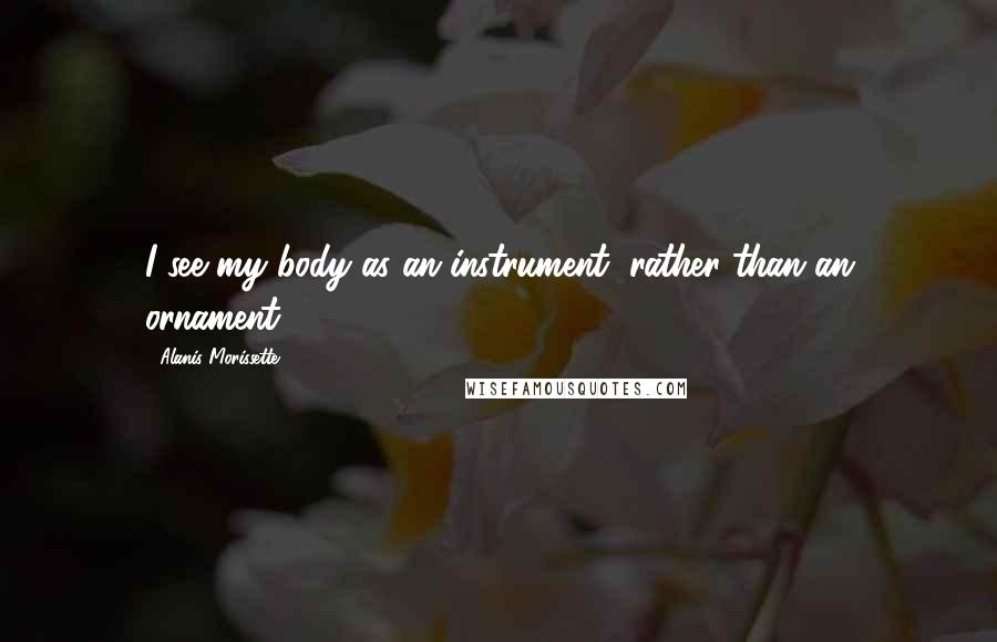 Alanis Morissette Quotes: I see my body as an instrument, rather than an ornament.