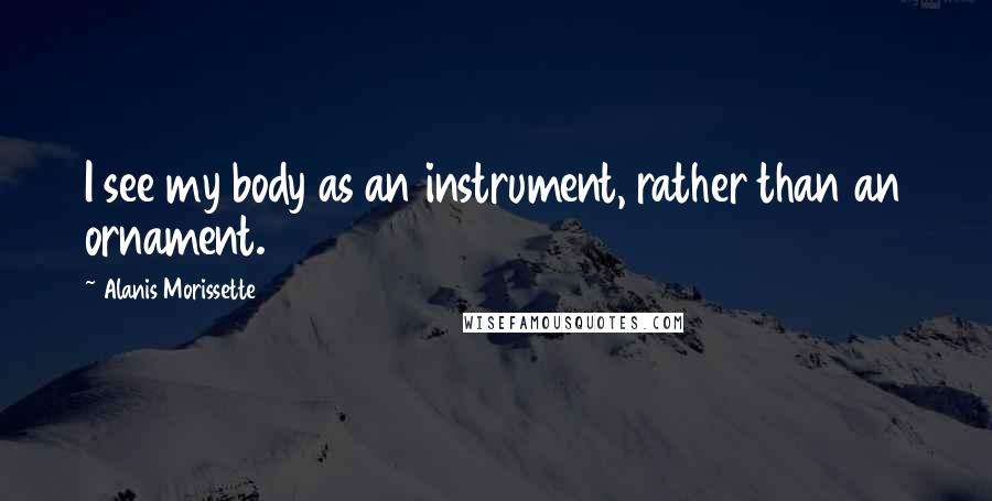 Alanis Morissette Quotes: I see my body as an instrument, rather than an ornament.