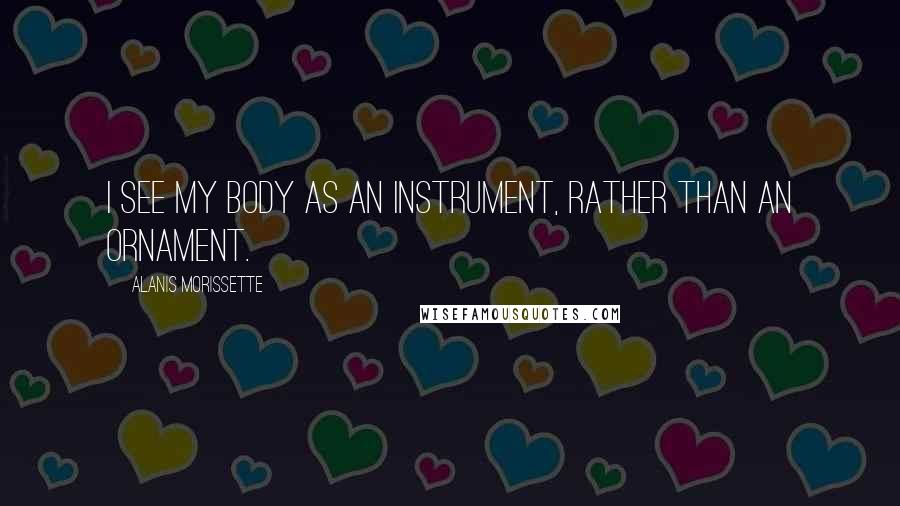 Alanis Morissette Quotes: I see my body as an instrument, rather than an ornament.