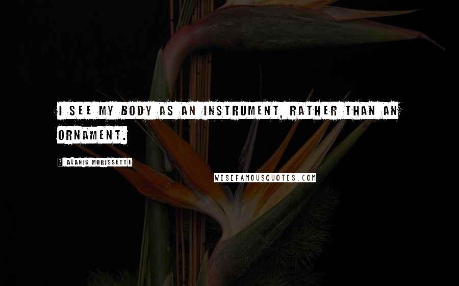 Alanis Morissette Quotes: I see my body as an instrument, rather than an ornament.