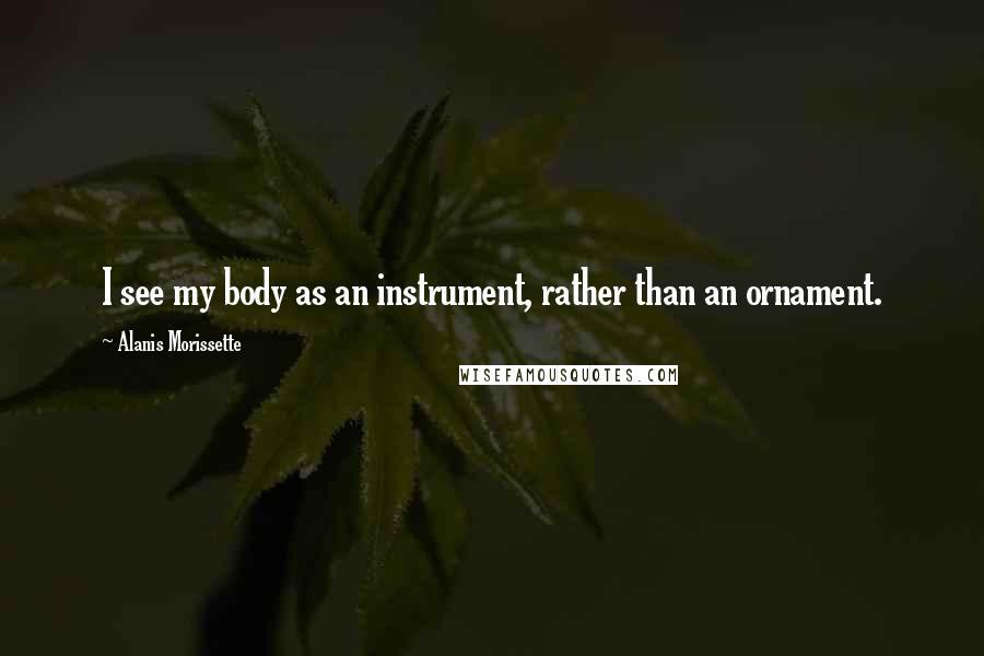 Alanis Morissette Quotes: I see my body as an instrument, rather than an ornament.