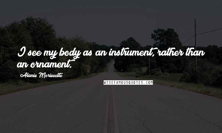 Alanis Morissette Quotes: I see my body as an instrument, rather than an ornament.