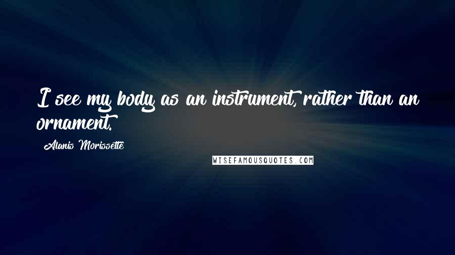 Alanis Morissette Quotes: I see my body as an instrument, rather than an ornament.