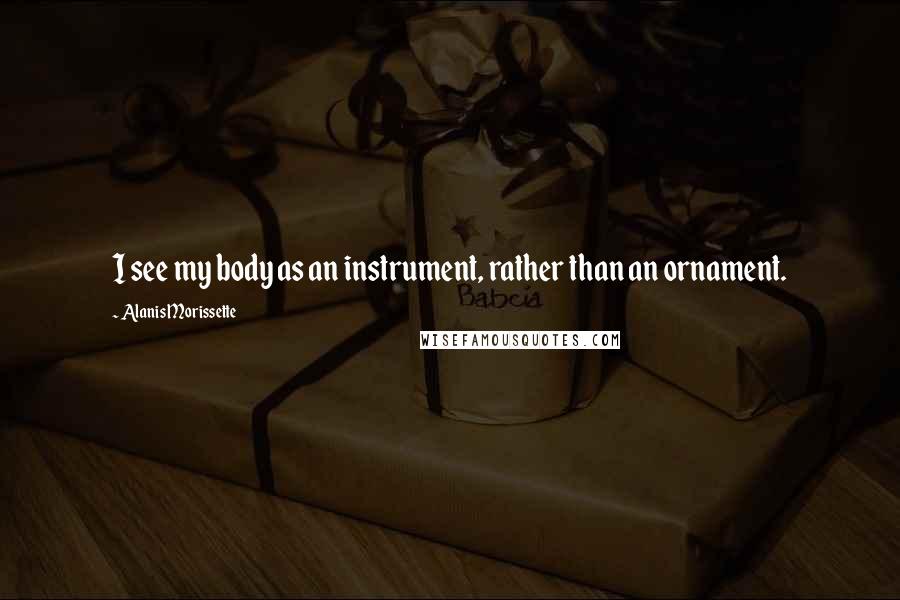 Alanis Morissette Quotes: I see my body as an instrument, rather than an ornament.