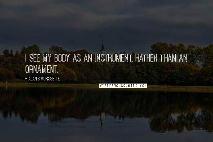 Alanis Morissette Quotes: I see my body as an instrument, rather than an ornament.