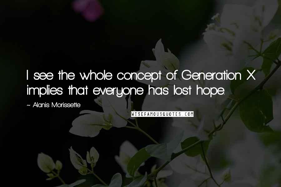 Alanis Morissette Quotes: I see the whole concept of Generation X implies that everyone has lost hope.