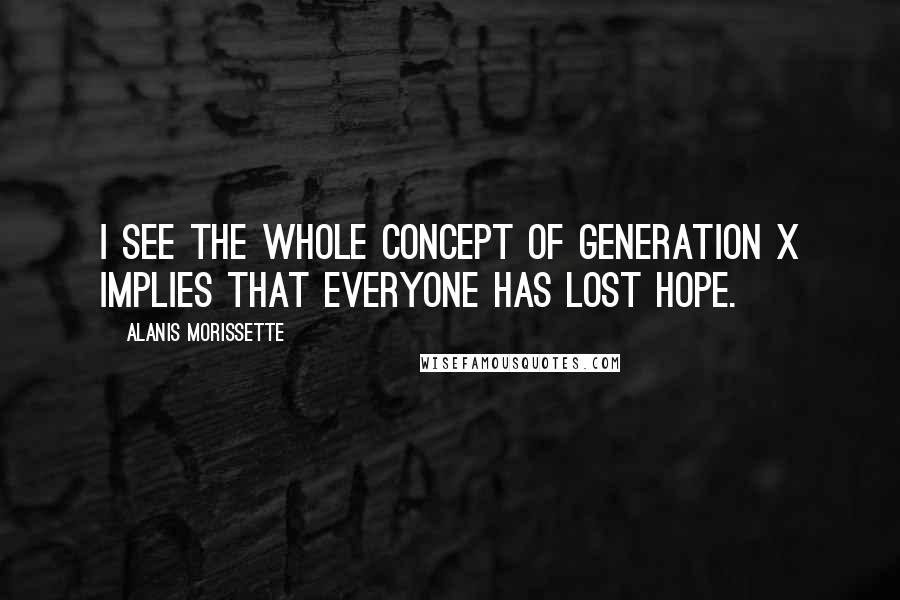 Alanis Morissette Quotes: I see the whole concept of Generation X implies that everyone has lost hope.