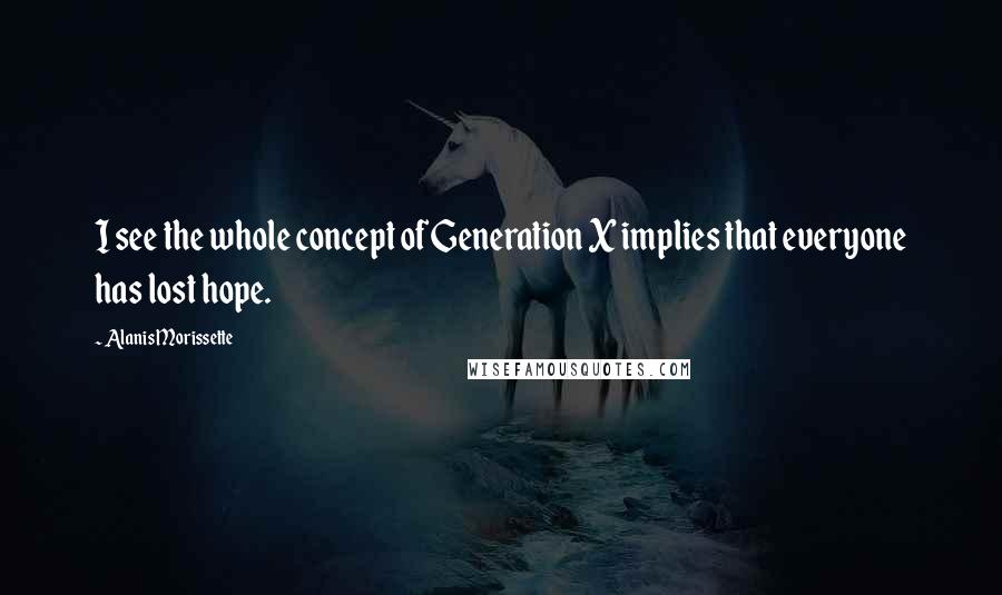 Alanis Morissette Quotes: I see the whole concept of Generation X implies that everyone has lost hope.