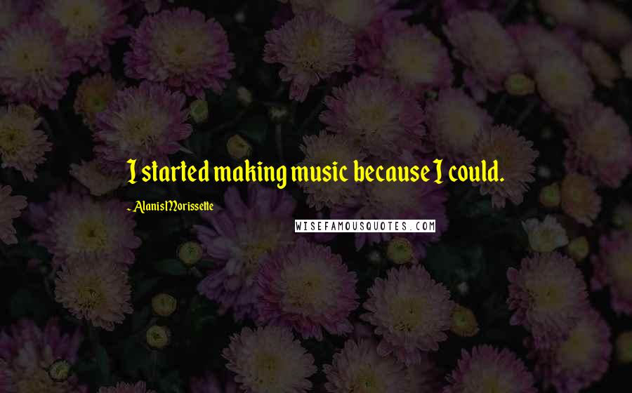 Alanis Morissette Quotes: I started making music because I could.