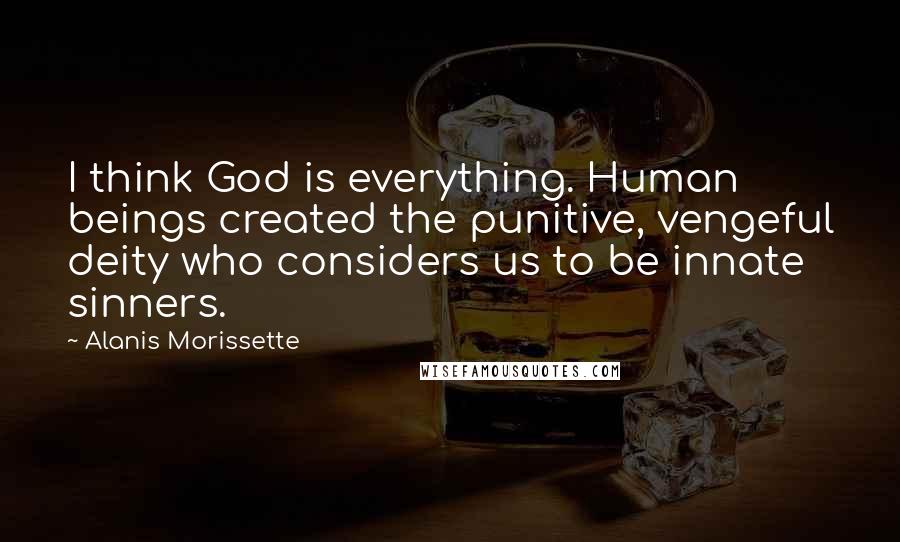 Alanis Morissette Quotes: I think God is everything. Human beings created the punitive, vengeful deity who considers us to be innate sinners.