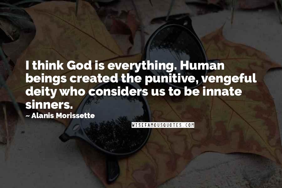 Alanis Morissette Quotes: I think God is everything. Human beings created the punitive, vengeful deity who considers us to be innate sinners.