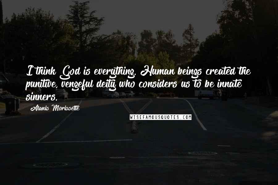 Alanis Morissette Quotes: I think God is everything. Human beings created the punitive, vengeful deity who considers us to be innate sinners.