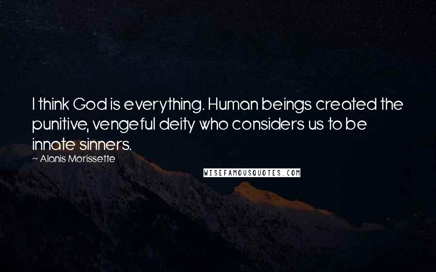 Alanis Morissette Quotes: I think God is everything. Human beings created the punitive, vengeful deity who considers us to be innate sinners.