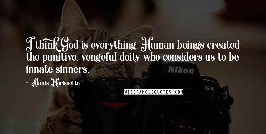 Alanis Morissette Quotes: I think God is everything. Human beings created the punitive, vengeful deity who considers us to be innate sinners.