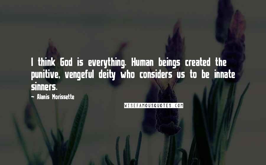 Alanis Morissette Quotes: I think God is everything. Human beings created the punitive, vengeful deity who considers us to be innate sinners.